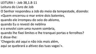 LEITURA I - Job 38,1.8-11
Leitura do Livro de Job
O Senhor respondeu a Job do meio da tempestade, dizendo:
«Quem encerrou o mar entre dois batentes,
quando ele irrompeu do seio do abismo,
quando Eu o revesti de neblina
e o envolvi com uma nuvem sombria,
quando lhe fixei limites e lhe tranquei portas e ferrolhos?
E disse-lhe:
'Chegarás até aqui e não irás mais além,
aqui se quebrará a altivez das tuas vagas'».
 