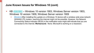 Copyright©2019Ivanti.Allrightsreserved
June Known Issues for Windows 10 (cont)
 KB 4560960 – Windows 10 version 1903, Windows Server version 1903,
Windows 10 version 1909, Windows Server version 1909
 [Modem] After installing this update on a Windows 10 device with a wireless wide area network
(WWAN) LTE modem, reaching the internet might not be possible. However, the Network
Connectivity Status Indicator (NCSI) in the notification area might still indicate that you are
connected to the internet. Workaround: None. Microsoft is working on a resolution.
 