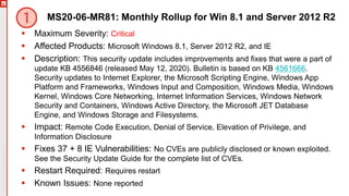 Copyright©2019Ivanti.Allrightsreserved
MS20-06-MR81: Monthly Rollup for Win 8.1 and Server 2012 R2
 Maximum Severity: Critical
 Affected Products: Microsoft Windows 8.1, Server 2012 R2, and IE
 Description: This security update includes improvements and fixes that were a part of
update KB 4556846 (released May 12, 2020). Bulletin is based on KB 4561666.
Security updates to Internet Explorer, the Microsoft Scripting Engine, Windows App
Platform and Frameworks, Windows Input and Composition, Windows Media, Windows
Kernel, Windows Core Networking, Internet Information Services, Windows Network
Security and Containers, Windows Active Directory, the Microsoft JET Database
Engine, and Windows Storage and Filesystems.
 Impact: Remote Code Execution, Denial of Service, Elevation of Privilege, and
Information Disclosure
 Fixes 37 + 8 IE Vulnerabilities: No CVEs are publicly disclosed or known exploited.
See the Security Update Guide for the complete list of CVEs.
 Restart Required: Requires restart
 Known Issues: None reported
 