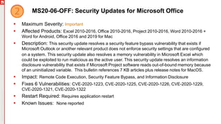 Copyright©2019Ivanti.Allrightsreserved
MS20-06-OFF: Security Updates for Microsoft Office
 Maximum Severity: Important
 Affected Products: Excel 2010-2016, Office 2010-2016, Project 2010-2016, Word 2010-2016 +
Word for Android, Office 2016 and 2019 for Mac
 Description: This security update resolves a security feature bypass vulnerability that exists if
Microsoft Outlook or another relevant product does not enforce security settings that are configured
on a system. This security update also resolves a memory vulnerability in Microsoft Excel which
could be exploited to run malicious as the active user. This security update resolves an information
disclosure vulnerability that exists if Microsoft Project software reads out-of-bound memory because
of an uninitialized variable. This bulletin references 7 KB articles plus release notes for MacOS.
 Impact: Remote Code Execution, Security Feature Bypass, and Information Disclosure
 Fixes 6 Vulnerabilities: CVE-2020-1223, CVE-2020-1225, CVE-2020-1226, CVE-2020-1229,
CVE-2020-1321, CVE-2020-1322
 Restart Required: Requires application restart
 Known Issues: None reported
 