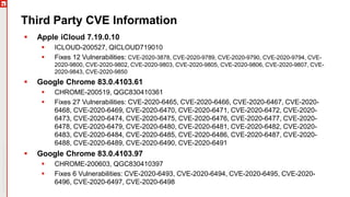 Copyright©2019Ivanti.Allrightsreserved
Third Party CVE Information
 Apple iCloud 7.19.0.10
 ICLOUD-200527, QICLOUD719010
 Fixes 12 Vulnerabilities: CVE-2020-3878, CVE-2020-9789, CVE-2020-9790, CVE-2020-9794, CVE-
2020-9800, CVE-2020-9802, CVE-2020-9803, CVE-2020-9805, CVE-2020-9806, CVE-2020-9807, CVE-
2020-9843, CVE-2020-9850
 Google Chrome 83.0.4103.61
 CHROME-200519, QGC830410361
 Fixes 27 Vulnerabilities: CVE-2020-6465, CVE-2020-6466, CVE-2020-6467, CVE-2020-
6468, CVE-2020-6469, CVE-2020-6470, CVE-2020-6471, CVE-2020-6472, CVE-2020-
6473, CVE-2020-6474, CVE-2020-6475, CVE-2020-6476, CVE-2020-6477, CVE-2020-
6478, CVE-2020-6479, CVE-2020-6480, CVE-2020-6481, CVE-2020-6482, CVE-2020-
6483, CVE-2020-6484, CVE-2020-6485, CVE-2020-6486, CVE-2020-6487, CVE-2020-
6488, CVE-2020-6489, CVE-2020-6490, CVE-2020-6491
 Google Chrome 83.0.4103.97
 CHROME-200603, QGC830410397
 Fixes 6 Vulnerabilities: CVE-2020-6493, CVE-2020-6494, CVE-2020-6495, CVE-2020-
6496, CVE-2020-6497, CVE-2020-6498
 