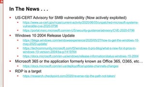 Copyright©2019Ivanti.Allrightsreserved
In The News . . .
 US-CERT Advisory for SMB vulnerability (Now actively exploited)
 https://www.us-cert.gov/ncas/current-activity/2020/06/05/unpatched-microsoft-systems-
vulnerable-cve-2020-0796
 https://portal.msrc.microsoft.com/en-US/security-guidance/advisory/CVE-2020-0796
 Windows 10 2004 Release Update
 https://blogs.windows.com/windowsexperience/2020/05/27/how-to-get-the-windows-10-
may-2020-update/
 https://techcommunity.microsoft.com/t5/windows-it-pro-blog/what-s-new-for-it-pros-in-
windows-10-version-2004/ba-p/1419764
 https://docs.microsoft.com/en-us/windows/release-information/status-windows-10-2004
 Microsoft 365 or the application formerly known as Office 365, O365, etc…
 https://docs.microsoft.com/en-us/deployoffice/update-channels-changes
 RDP is a target
 https://research.checkpoint.com/2020/reverse-rdp-the-path-not-taken/
 