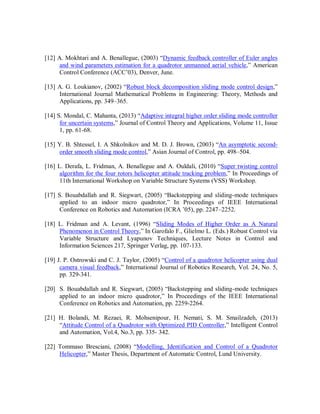 [12] A. Mokhtari and A. Benallegue, (2003) “Dynamic feedback controller of Euler angles
and wind parameters estimation for a quadrotor unmanned aerial vehicle,” American
Control Conference (ACC’03), Denver, June.
[13] A. G. Loukianov, (2002) “Robust block decomposition sliding mode control design,”
International Journal Mathematical Problems in Engineering: Theory, Methods and
Applications, pp. 349–365.
[14] S. Mondal, C. Mahanta, (2013) “Adaptive integral higher order sliding mode controller
for uncertain systems,” Journal of Control Theory and Applications, Volume 11, Issue
1, pp. 61-68.
[15] Y. B. Shtessel, I. A Shkolnikov and M. D. J. Brown, (2003) “An asymptotic second-
order smooth sliding mode control,” Asian Journal of Control, pp. 498–504.
[16] L. Derafa, L. Fridman, A. Benallegue and A. Ouldali, (2010) “Super twisting control
algorithm for the four rotors helicopter attitude tracking problem,” In Proceedings of
11th International Workshop on Variable Structure Systems (VSS) Workshop.
[17] S. Bouabdallah and R. Siegwart, (2005) “Backstepping and sliding-mode techniques
applied to an indoor micro quadrotor,” In Proceedings of IEEE International
Conference on Robotics and Automation (ICRA ’05), pp. 2247–2252.
[18] L. Fridman and A. Levant, (1996) “Sliding Modes of Higher Order as A Natural
Phenomenon in Control Theory,” In Garofalo F., Glielmo L. (Eds.) Robust Control via
Variable Structure and Lyapunov Techniques, Lecture Notes in Control and
Information Sciences 217, Springer Verlag, pp. 107-133.
[19] J. P. Ostrowski and C. J. Taylor, (2005) “Control of a quadrotor helicopter using dual
camera visual feedback,” International Journal of Robotics Research, Vol. 24, No. 5,
pp. 329-341.
[20] S. Bouabdallah and R. Siegwart, (2005) “Backstepping and sliding-mode techniques
applied to an indoor micro quadrotor,” In Proceedings of the IEEE International
Conference on Robotics and Automation, pp. 2259-2264.
[21] H. Bolandi, M. Rezaei, R. Mohsenipour, H. Nemati, S. M. Smailzadeh, (2013)
“Attitude Control of a Quadrotor with Optimized PID Controller,” Intelligent Control
and Automation, Vol.4, No.3, pp. 335- 342.
[22] Tommaso Bresciani, (2008) “Modelling, Identification and Control of a Quadrotor
Helicopter,” Master Thesis, Department of Automatic Control, Lund University.
 