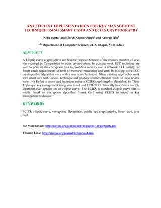 AN EFFICIENT IMPLEMENTATION FOR KEY MANAGEMENT
TECHNIQUE USING SMART CARD AND ECIES CRYPTOGRAPHY
Neha gupta1
and Harsh Kumar Singh2
and Anurag jain3
1,2,3
Department of Computer Science, RITS Bhopal, M.P(India)
ABSTRACT
A Elliptic curve cryptosystem are become popular because of the reduced number of keys
bits required in Comparision to other cryptosystem. In existing work ECC technique are
used to describe the encryption data to provide a security over a network. ECC satisfy the
Smart cards requirements in term of memory, processing and cost. In existing work ECC
cryptographic Algorithm work with a smart card technique. Many existing approaches work
with smart card with various Technique and produce a better efficient result. In these review
paper, we Define a smart card technique using a ECIES cryptographic algorithm. So These
Technique key management using smart card and ECIES.ECC basically based on a discrete
logarithm over appoint on an elliptic curve. The ECIES is standard elliptic curve that is
totally based on encryption algorithm. Smart Card using ECIES technique in key
management technique.
KEYWORDS
ECIES, elliptic curve, encryption, Decryption, public key cryptography, Smart card, java
card.
For More Details: http://airccse.org/journal/ijctcm/papers/4214ijctcm02.pdf
Volume Link: http://airccse.org/journal/ijctcm/vol4.html
 