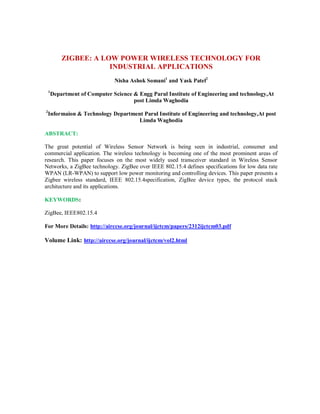ZIGBEE: A LOW POWER WIRELESS TECHNOLOGY FOR
INDUSTRIAL APPLICATIONS
Nisha Ashok Somani1
and Yask Patel2
1
Department of Computer Science & Engg Parul Institute of Engineering and technology,At
post Limda Waghodia
2
Informaion & Technology Department Parul Institute of Engineering and technology,At post
Limda Waghodia
ABSTRACT:
The great potential of Wireless Sensor Network is being seen in industrial, consumer and
commercial application. The wireless technology is becoming one of the most prominent areas of
research. This paper focuses on the most widely used transceiver standard in Wireless Sensor
Networks, a ZigBee technology. ZigBee over IEEE 802.15.4 defines specifications for low data rate
WPAN (LR-WPAN) to support low power monitoring and controlling devices. This paper presents a
Zigbee wireless standard, IEEE 802.15.4specification, ZigBee device types, the protocol stack
architecture and its applications.
KEYWORDS:
ZigBee, IEEE802.15.4
For More Details: http://airccse.org/journal/ijctcm/papers/2312ijctcm03.pdf
Volume Link: http://airccse.org/journal/ijctcm/vol2.html
 