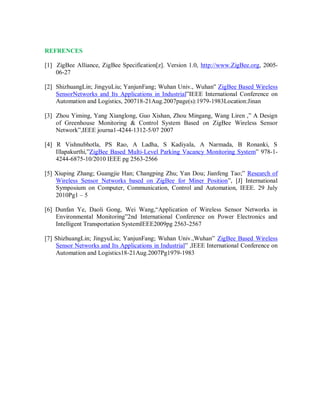 REFRENCES
[1] ZigBee Alliance, ZigBee Specification[z]. Version 1.0, http://www.ZigBee.org, 2005-
06-27
[2] ShizhuangLin; JingyuLiu; YanjunFang; Wuhan Univ., Wuhan" ZigBee Based Wireless
SensorNetworks and Its Applications in Industrial”IEEE International Conference on
Automation and Logistics, 200718-21Aug.2007page(s):1979-1983Location:Jinan
[3] Zhou Yiming, Yang Xianglong, Guo Xishan, Zhou Mingang, Wang Liren ,” A Design
of Greenhouse Monitoring & Control System Based on ZigBee Wireless Sensor
Network”,IEEE journa1-4244-1312-5/07 2007
[4] R Vishnubhotla, PS Rao, A Ladha, S Kadiyala, A Narmada, B Ronanki, S
Illapakurthi,”ZigBee Based Multi-Level Parking Vacancy Monitoring System” 978-1-
4244-6875-10/2010 IEEE pg 2563-2566
[5] Xiuping Zhang; Guangjie Han; Changping Zhu; Yan Dou; Jianfeng Tao;” Research of
Wireless Sensor Networks based on ZigBee for Miner Position”, [J] International
Symposium on Computer, Communication, Control and Automation, IEEE. 29 July
2010Pg1 – 5
[6] Dunfan Ye, Daoli Gong, Wei Wang,“Application of Wireless Sensor Networks in
Environmental Monitoring”2nd International Conference on Power Electronics and
Intelligent Transportation SystemIEEE2009pg 2563-2567
[7] ShizhuangLin; JingyuLiu; YanjunFang; Wuhan Univ.,Wuhan” ZigBee Based Wireless
Sensor Networks and Its Applications in Industrial” ,IEEE International Conference on
Automation and Logistics18-21Aug.2007Pg1979-1983
 