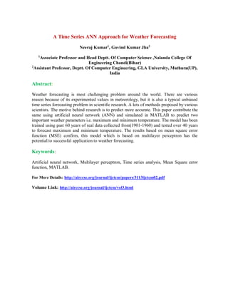 A Time Series ANN Approach for Weather Forecasting
Neeraj Kumar1
, Govind Kumar Jha2
1
Associate Professor and Head Deptt. Of Computer Science ,Nalanda College Of
Engineering Chandi(Bihar)
2
Assistant Professor, Deptt. Of Computer Engineering, GLA University, Mathura(UP),
India
Abstract:
Weather forecasting is most challenging problem around the world. There are various
reason because of its experimented values in meteorology, but it is also a typical unbiased
time series forecasting problem in scientific research. A lots of methods proposed by various
scientists. The motive behind research is to predict more accurate. This paper contribute the
same using artificial neural network (ANN) and simulated in MATLAB to predict two
important weather parameters i.e. maximum and minimum temperature. The model has been
trained using past 60 years of real data collected from(1901-1960) and tested over 40 years
to forecast maximum and minimum temperature. The results based on mean square error
function (MSE) confirm, this model which is based on multilayer perceptron has the
potential to successful application to weather forecasting.
Keywords:
Artificial neural network, Multilayer perceptron, Time series analysis, Mean Square error
function, MATLAB.
For More Details: http://airccse.org/journal/ijctcm/papers/3113ijctcm02.pdf
Volume Link: http://airccse.org/journal/ijctcm/vol3.html
 