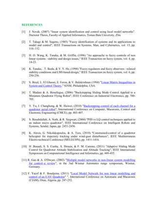 REFERENCES
[1] J. Novák. (2007) “linear system identification and control using local model networks”.
Doctorat Thesis, Faculty of Applied Informatics, Tomas Bata University, Zlín.
[2] T. Takagi & M. Sugeno, (1985) "Fuzzy identification of systems and its applications to
model and control", IEEE Transactions on Systems, Man, and Cybernetics, vol. 15, pp.
116–132.
[3] H. O. Wang, K. Tanaka, & M. Griffin, (1996) "An approache to fuzzy controle of non
linear systems : stability and design issues," IEEE Transaction on fuzzy system, vol. 4, pp.
14-23.
[4] K. Tanaka, . T. Ikeda, & Y. Y. He, (1998) "Fuzzy regulators and fuzzy observers : relaxed
stability conditions and LMI-based design," IEEE Transaction on fuzzy system, vol. 6, pp.
250-256.
[5] S. Boyd, L. El Ghaoui, E. Feron, & V. Balakrishnan (1994) "Linear Matrix Inequalities in
System and Control Theory," SIAM, Philadelphia, USA.
[6] T. Madani & A. Benallegue, (2006) "Backstepping Sliding Mode Control Applied to a
Miniature Quadrotor Flying Robot", IEEE Conference on Industrial Electronics, pp. 700-
705.
[7] Y. Yu, J. Changhong, & W. Haiwei, (2010) "Backstepping control of each channel for a
quadrotor aerial robot", International Conference on Computer, Macaronis, Control and
Electronic Engineering (CMCE), pp. 403-407.
[8] S. Bouabdallah, A. Noth, & R. Siegwart, (2004) "PID vs LQ control techniques applied to
an indoor micro quadrotor", IEEE International Conference on Intelligent Robots and
Systems, Sendal, Japan, pp. 2451-2456.
[9] K. Alexis, G. Nikolakopoulos, & A. Tzes, (2010) "Constrained-control of a quadrotor
helicopter for trajectory tracking under wind-gust disturbances", IEEE Mediterranean
Electro-technical Conference (MELECON), pp. 1411-1416.
[10] H .Bouadi, S. S. Cunha, A. Drouin, & F. M. Camino, (2011) "Adaptive Sliding Mode
Control for Quadrotor Attitude Stabilization and Altitude Tracking", IEEE International
Symposium on Computational Intelligence and Informatics, pp. 449-455.
[11] R. Gao & A. O'Dwyer, (2002) "Multiple model networks in non-linear system modelling
for control–a review", in the 3nd Wismar Automates rungs symposium, Wismar,
Germany.
[12] F. Yacef & F. Boudjema, (2011) "Local Model Network for non linear modelling and
control of an UAV Quadrotor" ", International Conference on Automatic and Macaronis
(CIAM), Oran, Algeria, pp. 247-252.
 