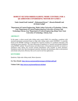 ROBUST SECOND ORDER SLIDING MODE CONTROL FOR A
QUADROTOR CONSIDERING MOTOR DYNAMICS
Nader Jamali Soufi Amlashi1
, Mohammad Rezaei 2
, Hossein Bolandi2 and
Ali Khaki Sedigh3
1
Department of Control Engineering, Malek Ashtar University of Technology, Tehran,
Iran 2
Department of Control Engineering,Iran University of Science and
Technology,Tehran, Iran 3
Department of Control Engineering, Khaje Nasir Toosi
University of Technology, Tehran, Iran
ABSTRACT
In this paper, a robust second order sliding mode control (SMC) for controlling a quadrotor with
uncertain parameters presented based on high order sliding mode control (HOSMC). A controller
based on the HOSMC technique is designed for trajectory tracking of a quadrotor helicopter with
considering motor dynamics. The main subsystems of quadrotor (i.e. position and attitude) stabilized
using HOSMC method. The performance and effectiveness of the proposed controller are tested in a
simulation study taking into account external disturbances with consider to motor dynamics.
Simulation results show that the proposed controller eliminates the disturbance effect on the position
and attitude subsystems efficiency that can be used in real time applications.
KEYWORDS
Quadrotor, High order sliding mode, Motor dynamics
For More Details: http://airccse.org/journal/ijctcm/papers/4214ijctcm02.pdf
Volume Link: http://airccse.org/journal/ijctcm/vol4.html
 