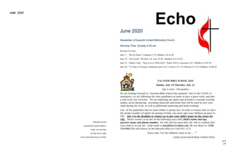 EpworthUnitedMethodistChurch
3061LincolnWayW.
MassillonOH44647
CHANGESERVICEREQUESTED
DATEDMATERIAL
JUNE 2020
The EchoJune 2020
Newsletter of Epworth United Methodist Church
Worship Time: Sunday 9:30 am
Sermons for June,
June 7— “Do No Harm”; Galatians 5:15; Matthew 28:16-20
June 14—“Do Good!”, III John 11b; Acts 10:38; Matthew 9:35-10:23
June 21—Father’s Day, “Stay in Love With God”; Psalm 105:4; Colossians 2:6-7; Matthew 10:24-39
June 28—”A Time of Testing, Limitations and Love”; Genesis 22:1-14; Romans 6:12-23; Matthew 10:40-42
VACATION BIBLE SCHOOL 2020
Sunday, July 19-Thursday, July 23
Age 4 years - 6th graders
We are looking forward to Vacation Bible School this summer! Due to the COVID-19
emergency, we are following the state guidelines in order to have a great week, and also
a safe week, for everyone. We are adjusting our plans and activities to include wearing
masks, social distancing, providing materials and items that will be used by just your
child during the week, as well as additional sanitizing and hand washing,
One of the guidelines that we must follow is group size. In order to ensure that we have
the proper number of adults for groups of kids, you must sign your children up prior to
VBS. July 6 is the deadline to contact us to put your child's name on the roster for
VBS. Please contact us in one of the following ways with child’s name and age,
parent’s name and phone number. We will call you soon after the 6th to confirm that
your child is on our list. Send email to msenften1@yahoo.com OR text Marie at (330)
754-9443 OR call Frances in the Epworth office at (330) 832-7271.
“Jesus said, ‘Let the children come to me……’”
Linda Lockwood & Marie Senften-Deitz
 
