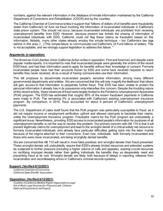 10
numbers, against the relevant information in the database of inmate information maintained by the California
Department of Corrections and Rehabilitation (CDCR) and by the counties.
The California Chamber of Commercewrites in support that "billions of dollars of UI benefits were fraudulently
stolen from California's UI fund via fraud involving the information of incarcerated individuals in California's
state prison system. This should not occur, because incarcerated individuals are prohibited from receiving
unemployment benefits from EDD. However, because present law forbids the sharing of information of
incarcerated individuals with EDD, California could not flag these claims as fraudulent based on this
information. Notably, many other states already employ this simple technique – but California's law lags
behind in this area. […] This simple failure to communicate cost California's UI Fund billions of dollars. This
is not acceptable, and we strongly support legislation to address this failure. "
Arguments in opposition:
The American Civil Liberties Union California Action writes in opposition: First and foremost,and despite some
popular media reports, it is important to note that incarcerated people were generally the victims of the recent
EDD fraud, and had their information used to apply for benefits without their knowledge or consent. Formerly
incarcerated people have had their accounts frozen by EDD and some have received requests to return
benefits they never received, all as a result of having someone else use their information.
This bill proposes to disseminate incarcerated people's sensitive information, among many different
governmental departments and entities. We are concerned that this will only magnify the likelihood that others
will gain access to that information to perpetrate further fraud. That EDD has been unable to protect the
personal information it already has in its possession only intensifies this concern. Despite the troubling nature
of this recent activity, these instances of fraud were largely limited to the Pandemic Unemployment Assistance
(PUA) program. The EDD has estimated that roughly 95% of the known fraudulent payments in California
were made to PUA. The remaining 5% is associated with California's existing unemployment insurance
program. By comparison, in 2019, fraud accounted for about 6 percent of California's unemployment
payments.
The U.S. Department of Labor itself found that the PUA program was particularly susceptible to fraud, as it
did not require income or employment verification upfront and allowed claimants to backdate their claims,
unlike the Unemployment Insurance program. Fraudulent claims for the PUA program are undoubtedly a
significant issue. Nevertheless, providing EDD access to incarcerated people's information for purposes of all
unemployment benefits is not the way to resolve this problem. Our primary concern with AB 110 is that it will
prevent legitimate claims for unemployment and lead to the wrongful denial of a critical safety net resource to
formerly incarcerated individuals who already face particular difficulties getting back into the labor market
because of the stigma attached to their convictions. Even now, individuals, both formerly incarcerated and
those who were never incarcerated, are being wrongfully denied benefits.
We are concerned that AB 110 will result in more false positives and wrongful denials than fraud prevented.
These wrongful denials will undoubtedly require that EDD's already limited resources and extended systems
be subjected to further pressure (including a higher volume of calls and appeals), wasting crucial resources
on rectifying improper denials rather than getting individuals the benefits they so desperately need and
preventing fraud at its root. Wrongful denials are likely both because of delays in reporting releases from
incarceration and recordkeeping errors in California's criminal records systems.
Support: (Verified 6/12/2021)
California Chamber ofCommerce
California State Sheriffs' Association
Opposition: (Verified 6/12/2021)
Coalition ofCalifornia Welfare Rights Organizations Legal
Aid at Work Legal Services for Prisoners with Children
National EmploymentLawProject)
 
