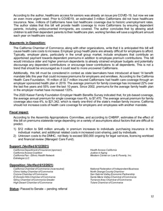 12
According to the author, healthcare access for seniors was already an issue pre COVID-19, but now we see
an even more urgent need. Prior to COVID19, an estimated 3 million Californians did not have healthcare
insurance. Now, millions of Californians have lost healthcare coverage due to historic unemployment rates.
The author states that this bill will provide health coverage to more Californians by ensuring dependent
parents, including undocumented immigrants, are covered. The author concludes that by allowing adult
children to add their dependent parents to their healthcare plan, working families will save a significant amount
each year on healthcare costs.
Arguments in Opposition:
The California Chamber of Commerce, along with other organizations, write that it is anticipated this bill will
cause health care costs to increase. Employer group health plans are already difficult for employers to afford.
Typically, employer plans, particularly in the small group market, include employers that contribute an
apportioned payment towards dependent premiums in addition to employee premium contributions. This bill
would introduce older and higher premium dependents to already strained employer budgets and potentially
discourage any dependent contributions or encourage lower contributions to all dependents. This is not a
trend that should be encouraged as it could lead to more uncovered Californians.
Additionally, this bill must be considered in context as state lawmakers have introduced at least 14 benefit
mandate bills this year that could increase premiums for employers and enrollees. According to the California
Health Care Foundation, 18 million of 32.7 million insured Californians had health care coverage through an
employer sponsored health plan in 2019. The average premium for family coverage has increased 22% over
the last five years and 55% over the last 10 years. Since 2002, premiums for the average family health plan
in the employer market have increased 133%.
The 2020 Kaiser Family Foundation Employer Health Benefits Survey indicated that, for job-based coverage,
the average annual premium for single coverage rose 4%, to $7,470. The average annual premium for family
coverage also rose 4%, to $21,342, which is nearly one-third of the state’s median family income. California
should not increase costs of health care coverage for employers and employees with another mandate.
Fiscal impact:
According to the Assembly Appropriations Committee, and according to CHBRP, estimates of the effect of
this bill on premiums statewide range depending on a variety of assumptions about factors that are difficult to
predict.
1) $12 million to $48 million annually in premium increases to individuals purchasing insurance in the
individual market, and additional related costs in increased cost-sharing, paid by individuals.
2) Unknown costs to the DMHC, not likely to exceed $50,000 ongoing for legal services, licensing workload
and financial review (Managed Care Fund).
Support: (Verified 6/12/2021)
California DepartmentofInsurance (sponsor)
California Access Coalition
California Pan - Ethnic Health Network
Estrategia LLC
Health Access California
Justice in Aging
Western Center on Law & Poverty, Inc.
Opposition: (Verified 6/12/2021)
California Chamber ofCommerce (nowneutral)
Chino Valley Chamber ofCommerce
Corona Chamber ofCommerce
El Dorado Hills Chamber ofCommerce
Gilroy Chamber ofCommerce Greater
High Desert Chamber ofCommerce
National Federation ofIndependentBusiness
North Orange County Chamber
San Gabriel Valley Economic Partnership
Santa Maria Valley Chamber ofCommerce
Torrance Area Chamber ofCommerce
Tulare Chamber ofCommerce
Status: Passed to Senate – pending referral
 