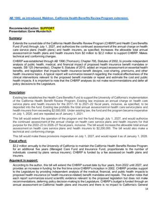14
AB 1082, as introduced, Waldron. California Health Benefits Review Program: extension.
Recommended action: SUPPORT
Presentation:Gene Wunderlich
Summary:
Extends the sunsetdate of the California Health Benefits Review Program (CHBRP)and Health Care Benefits
Fund (Fund) through July 1, 2027, and authorizes the continued assessment of the annual charge on health
care service plans (health plans) and health insurers, as specified. Increases the allowable total annual
assessment on health plans and health insurers from $2 million to $2.2 million to support CHBRP. Makes
technical and conforming changes.
CHBRP was established through AB 1996 (Thomson), Chapter 795, Statutes of 2002, to provide independent
analysis of public health, medical, and financial impact of proposed health insurance benefit mandates or
repeals. SB 125 (Hernandez), Chapter 9, Statutes of 2015, added an impact assessment on essential health
benefits, and legislation that impacts health insurance benefit designs, cost sharing, premiums, and other
health insurance topics. A typical report will summarize research regarding the medical effectiveness of the
clinical interventions relevant to the proposed benefit mandate or repeal and estimate the cost and public
health impacts. It is important to note that the CHBRP analyses do not make recommendations and defer all
policy decisions to the Legislature.
Description:
Existing law establishes the Health Care Benefits Fund to support the University of California’s implementation
of the California Health Benefit Review Program. Existing law imposes an annual charge on health care
service plans and health insurers for the 2017–18 to 2021–22 fiscal years, inclusive, as specified, to be
deposited into the fund. Existing law prohibits the total annual assessment on health care service plans and
health insurers from exceeding $2,000,000. Under existing law, the fund and the program became inoperative
on July 1, 2020, and are repealed as of January 1, 2021.
This bill would extend the operation of the program and the fund through July 1, 2027, and would authorize
the continued assessment of the annual charge on health care service plans and health insurers for that
purpose for the 2022–23 to 2026–27 fiscal years, inclusive. The bill would increase the allowable total annual
assessment on health care service plans and health insurers to $2,200,000. The bill would also make a
technical and conforming change.
This bill would make these provisions inoperative on July 1, 2027, and would repeal it as of January 1, 2028.
Fiscal effect:
$2.2 million annually to the University of California to maintain the California Health Benefits Review Program
for an additional five years (Managed Care Fund and Insurance Fund, proportionate to the number of
individuals covered by plans versus insurers). CHBRP is funded by a fee assessed on health plans and
insurers.
Argument in support:
According to the author, this bill will extend the CHBRP sunset date by four years, from 2022 until 2027, and
provides an increase in funding for the first time since CHBRP’s inception in 2002. CHBRP provides support
to the Legislature by providing independent analysis of the medical, financial, and public health impacts to
proposed health insurance (or health insurance-related) benefit mandates and repeals. The author notes that
each report summarizes sound scientific evidence relevant to the proposed legislation but does not make
recommendations,deferring policy decision-making to the Legislature. CHBRP’s budget is funded through an
annual assessment on California health plans and insurers and there is no impact to California’s General
 