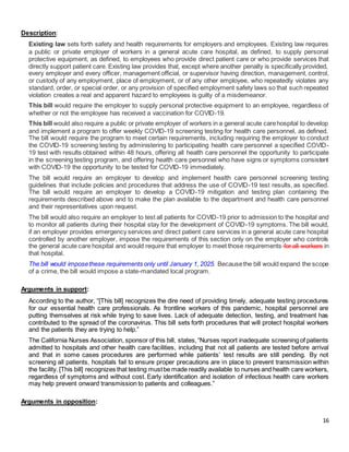 16
Description:
Existing law sets forth safety and health requirements for employers and employees. Existing law requires
a public or private employer of workers in a general acute care hospital, as defined, to supply personal
protective equipment, as defined, to employees who provide direct patient care or who provide services that
directly support patient care. Existing law provides that, except where another penalty is specifically provided,
every employer and every officer, management official, or supervisor having direction, management, control,
or custody of any employment, place of employment, or of any other employee, who repeatedly violates any
standard, order, or special order, or any provision of specified employment safety laws so that such repeated
violation creates a real and apparent hazard to employees is guilty of a misdemeanor.
This bill would require the employer to supply personal protective equipment to an employee, regardless of
whether or not the employee has received a vaccination for COVID-19.
This bill would also require a public or private employer of workers in a general acute carehospital to develop
and implement a program to offer weekly COVID-19 screening testing for health care personnel, as defined.
The bill would require the program to meet certain requirements, including requiring the employer to conduct
the COVID-19 screening testing by administering to participating health care personnel a specified COVID-
19 test with results obtained within 48 hours, offering all health care personnel the opportunity to participate
in the screening testing program, and offering health care personnel who have signs or symptoms consistent
with COVID-19 the opportunity to be tested for COVID-19 immediately.
The bill would require an employer to develop and implement health care personnel screening testing
guidelines that include policies and procedures that address the use of COVID-19 test results, as specified.
The bill would require an employer to develop a COVID-19 mitigation and testing plan containing the
requirements described above and to make the plan available to the department and health care personnel
and their representatives upon request.
The bill would also require an employer to test all patients for COVID-19 prior to admission to the hospital and
to monitor all patients during their hospital stay for the development of COVID-19 symptoms. The bill would,
if an employer provides emergency services and direct patient care services in a general acute care hospital
controlled by another employer, impose the requirements of this section only on the employer who controls
the general acute care hospital and would require that employer to meet those requirements for all workers in
that hospital.
The bill would imposethese requirements only until January 1, 2025. Becausethe bill would expand the scope
of a crime, the bill would impose a state-mandated local program.
Arguments in support:
According to the author, “[This bill] recognizes the dire need of providing timely, adequate testing procedures
for our essential health care professionals. As frontline workers of this pandemic, hospital personnel are
putting themselves at risk while trying to save lives. Lack of adequate detection, testing, and treatment has
contributed to the spread of the coronavirus. This bill sets forth procedures that will protect hospital workers
and the patients they are trying to help.”
The California Nurses Association, sponsor of this bill, states,“Nurses report inadequate screening of patients
admitted to hospitals and other health care facilities, including that not all patients are tested before arrival
and that in some cases procedures are performed while patients’ test results are still pending. By not
screening all patients, hospitals fail to ensure proper precautions are in place to prevent transmission within
the facility. [This bill] recognizes that testing mustbe made readily available to nurses and health care workers,
regardless of symptoms and without cost. Early identification and isolation of infectious health care workers
may help prevent onward transmission to patients and colleagues.”
Arguments in opposition:
 