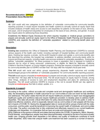18
Introduced by Assembly Member Wicks
(Coauthor: Assembly Member Aguiar-Curry)
Recommended action: OPPOSE
Presentation:Gene Wunderlich
Summary:
AB 1204 would add new categories to the definition of vulnerable communities for community benefits
reporting purposes. It would require hospitals and health systems to annually submit an equity report that
includes analyses of health status and access to care disparities for patients on the basis of race, ethnicity,
and payer, and of employment disparities for employees on the basis of race, ethnicity, and gender. It would
also require plans for addressing those disparities.
Establishes the Medical Equity Disclosure Act which requires hospitals or medical groups (providers) to
prepare and annually submit an equity report to the Office of Statewide Health Planning and Development
(OSHPD), and, expands the definition of “vulnerable populations” related to community benefit plans and
reports.
Description:
Existing law establishes the Office of Statewide Health Planning and Development (OSHPD) to oversee
various aspects of the health care market, including oversight of hospital facilities and community benefit
plans. Existing law requires a private, not-for-profit hospital to adopt and update a community benefits plan
that describes the activities the hospital has undertaken to address identified community needs within its
missionand financial capacity, including health care services rendered to vulnerable populations. Existing law
defines “vulnerable populations” for these purposes to mean a population that is exposed to medical or
financial risk by virtue of being uninsured, underinsured, or eligible for Medi-Cal, Medicare, California
Children’s Services Program, or county indigent programs. Existing law requires a hospital to annually submit
its community benefits plan to OSHPD not later than 150 days after the hospital’s fiscal year ends.
This bill would add racial and ethnic groups experiencing disparate health outcomes and socially
disadvantaged groups to the definition of “vulnerable populations” for community benefits reporting purposes.
This bill would require a hospital or medical group to prepare and annually submit an equity report to OSHPD
not later than 150 days after its fiscal year ends. The bill would require an equity report to include, among
other things, analyses of access to care and employment disparities and plans for addressing those
disparities. The bill would authorize OSHPD to impose a fine not to exceed $5,000 per day against a
hospital or medical group that fails to adopt, update, or s
Arguments in support:
According to the author, without accurate and complete racial and demographic healthcare and workforce
data, the devastating disparities in health outcomes for our communities of color can never be fully identified
and addressed. The author states that this bill will require healthcare providers to report race-disaggregated
healthcare quality and workforce data and require healthcare providers to develop plans to address health
disparities. This data will provide critical information for policy decisionmakers and for the public in order to
determine effective solutions, which is especially relevant now as communities of color grapple with the long-
term impacts of COVID-19. Having this disaggregated data on racial and ethnic groups shared with the state,
consumers, and the public would be beneficial to improving the overall health of individuals and communities
in the state. The author concludes that to fully understand and effectively respond to our current healthcare
challenges and disparities, it is imperative that we have accurate and transparent data reporting.
SEIU California is the sponsor of this bill and states that long before the COVID-19 pandemic, Black, Hispanic,
Pacific Islander, and Indigenous people have been disproportionately impacted by the lack of access toquality
health care. Ongoing provider level disparities in the delivery and quality of healthcare contribute to racial
health disparities. SEIU notes that unequal health care treatment has been caused by a number of reasons.
 