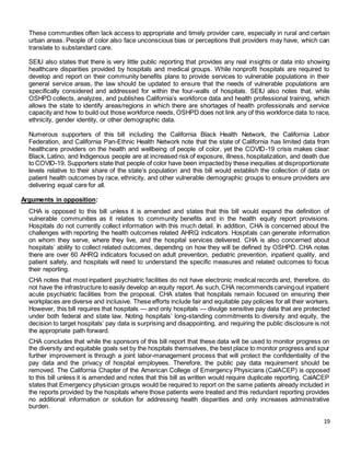 19
These communities often lack access to appropriate and timely provider care, especially in rural and certain
urban areas. People of color also face unconscious bias or perceptions that providers may have, which can
translate to substandard care.
SEIU also states that there is very little public reporting that provides any real insights or data into showing
healthcare disparities provided by hospitals and medical groups. While nonprofit hospitals are required to
develop and report on their community benefits plans to provide services to vulnerable populations in their
general service areas, the law should be updated to ensure that the needs of vulnerable populations are
specifically considered and addressed for within the four-walls of hospitals. SEIU also notes that, while
OSHPD collects, analyzes, and publishes California’s workforce data and health professional training, which
allows the state to identify areas/regions in which there are shortages of health professionals and service
capacity and how to build out those workforce needs, OSHPD does not link any of this workforce data to race,
ethnicity, gender identity, or other demographic data.
Numerous supporters of this bill including the California Black Health Network, the California Labor
Federation, and California Pan-Ethnic Health Network note that the state of California has limited data from
healthcare providers on the health and wellbeing of people of color, yet the COVID-19 crisis makes clear:
Black, Latino, and Indigenous people are at increased risk of exposure, illness, hospitalization, and death due
to COVID-19. Supporters state that people of color have been impactedby these inequities at disproportionate
levels relative to their share of the state’s population and this bill would establish the collection of data on
patient health outcomes by race, ethnicity, and other vulnerable demographic groups to ensure providers are
delivering equal care for all.
Arguments in opposition:
CHA is opposed to this bill unless it is amended and states that this bill would expand the definition of
vulnerable communities as it relates to community benefits and in the health equity report provisions.
Hospitals do not currently collect information with this much detail. In addition, CHA is concerned about the
challenges with reporting the health outcomes related AHRQ indicators. Hospitals can generate information
on whom they serve, where they live, and the hospital services delivered. CHA is also concerned about
hospitals’ ability to collect related outcomes, depending on how they will be defined by OSHPD. CHA notes
there are over 60 AHRQ indicators focused on adult prevention, pediatric prevention, inpatient quality, and
patient safety, and hospitals will need to understand the specific measures and related outcomes to focus
their reporting.
CHA notes that most inpatient psychiatric facilities do not have electronic medical records and, therefore, do
not have the infrastructure to easily develop an equity report. As such,CHA recommends carvingout inpatient
acute psychiatric facilities from the proposal. CHA states that hospitals remain focused on ensuring their
workplaces are diverse and inclusive. These efforts include fair and equitable pay policies for all their workers.
However, this bill requires that hospitals — and only hospitals — divulge sensitive pay data that are protected
under both federal and state law. Noting hospitals’ long-standing commitments to diversity and equity, the
decision to target hospitals’ pay data is surprising and disappointing, and requiring the public disclosure is not
the appropriate path forward.
CHA concludes that while the sponsors of this bill report that these data will be used to monitor progress on
the diversity and equitable goals set by the hospitals themselves, the best place to monitor progress and spur
further improvement is through a joint labor-management process that will protect the confidentiality of the
pay data and the privacy of hospital employees. Therefore, the public pay data requirement should be
removed. The California Chapter of the American College of Emergency Physicians (CalACEP) is opposed
to this bill unless it is amended and notes that this bill as written would require duplicate reporting. CalACEP
states that Emergency physician groups would be required to report on the same patients already included in
the reports provided by the hospitals where those patients were treated and this redundant reporting provides
no additional information or solution for addressing health disparities and only increases administrative
burden.
 
