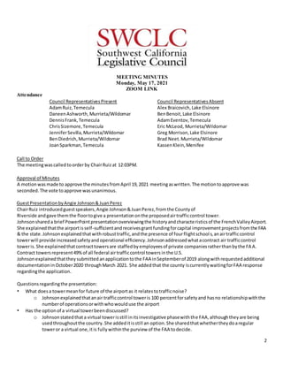 2
MEETING MINUTES
Monday, May 17, 2021
ZOOM LINK
Attendance
Council RepresentativesPresent
AdamRuiz,Temecula
DaneenAshworth,Murrieta/Wildomar
DennisFrank,Temecula
ChrisSizemore,Temecula
JenniferSevilla,Murrieta/Wildomar
BenDiedrich,Murrieta/Wildomar
JoanSparkman,Temecula
Council RepresentativesAbsent
Alex Braicovich,Lake Elsinore
BenBenoit,Lake Elsinore
AdamEventov,Temecula
Eric McLeod, Murrieta/Wildomar
Greg Morrison,Lake Elsinore
Brad Neet.Murrieta/Wildomar
KassenKlein,Menifee
Call to Order
The meetingwascalledtoorderby ChairRuizat 12:03PM.
Approval of Minutes
A motionwasmade to approve the minutesfromApril 19,2021 meetingaswritten.The motiontoapprove was
seconded.The vote toapprove wasunanimous.
GuestPresentationbyAngie Johnson&JuanPerez
ChairRuiz introducedguestspeakers,Angie Johnson&JuanPerez,fromthe Countyof
Riverside andgave themthe floortogive a presentationonthe proposedairtrafficcontrol tower.
Johnsonshareda brief PowerPointpresentationoverviewingthe historyandcharacteristicsof the FrenchValleyAirport.
She explainedthatthe airportisself-sufficientandreceivesgrantfundingforcapital improvementprojectsfromthe FAA
& the state.Johnsonexplainedthatwithrobusttraffic,andthe presence of fourflightschools,anairtrafficcontrol
towerwill provide increasedsafetyandoperational efficiency.Johnsonaddressedwhatacontract air trafficcontrol
toweris.She explainedthatcontracttowersare staffedbyemployeesof private companiesratherthanbythe FAA.
Contract towersrepresent49%of all federal airtrafficcontrol towersinthe U.S.
Johnsonexplainedthattheysubmittedanapplicationtothe FAA inSeptemberof 2019 alongwithrequestedadditional
documentationinOctober2020 throughMarch 2021. She addedthat the county iscurrentlywaitingforFAA response
regardingthe application.
Questionsregardingthe presentation:
• What doesa towermeanfor future of the airportas it relatestotrafficnoise?
o Johnsonexplainedthatanair trafficcontrol toweris 100 percentforsafetyand hasno relationshipwiththe
numberof operationsorwithwhowoulduse the airport
• Has the optionof a virtual towerbeendiscussed?
o Johnsonstatedthata virtual towerisstill initsinvestigative phasewiththe FAA,althoughtheyare being
usedthroughoutthe country.She addeditisstill an option.She sharedthatwhethertheydoaregular
toweror a virtual one,itis fullywithinthe purview of the FAA todecide.
 