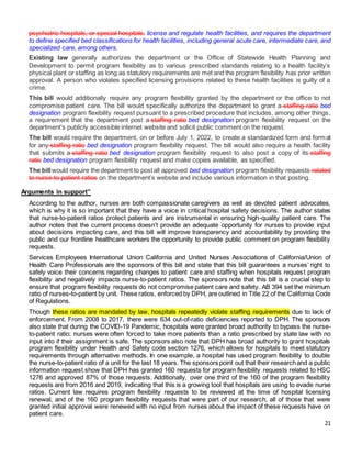 21
psychiatric hospitals, or special hospitals. license and regulate health facilities, and requires the department
to define specified bed classifications for health facilities, including general acute care, intermediate care, and
specialized care, among others.
Existing law generally authorizes the department or the Office of Statewide Health Planning and
Development to permit program flexibility as to various prescribed standards relating to a health facility’s
physical plant or staffing as long as statutory requirements are met and the program flexibility has prior written
approval. A person who violates specified licensing provisions related to these health facilities is guilty of a
crime.
This bill would additionally require any program flexibility granted by the department or the office to not
compromise patient care. The bill would specifically authorize the department to grant a staffing ratio bed
designation program flexibility request pursuant to a prescribed procedure that includes, among other things,
a requirement that the department post a staffing ratio bed designation program flexibility request on the
department’s publicly accessible internet website and solicit public comment on the request.
The bill would require the department, on or before July 1, 2022, to create a standardized form and format
for any staffing ratio bed designation program flexibility request. The bill would also require a health facility
that submits a staffing ratio bed designation program flexibility request to also post a copy of its staffing
ratio bed designation program flexibility request and make copies available, as specified.
The billwould require the department to postall approved bed designation program flexibility requests related
to nurse-to-patient ratios on the department’s website and include various information in that posting.
Arguments in support”
According to the author, nurses are both compassionate caregivers as well as devoted patient advocates,
which is why it is so important that they have a voice in critical hospital safety decisions. The author states
that nurse-to-patient ratios protect patients and are instrumental in ensuring high-quality patient care. The
author notes that the current process doesn’t provide an adequate opportunity for nurses to provide input
about decisions impacting care, and this bill will improve transparency and accountability by providing the
public and our frontline healthcare workers the opportunity to provide public comment on program flexibility
requests.
Services Employees International Union California and United Nurses Associations of California/Union of
Health Care Professionals are the sponsors of this bill and state that this bill guarantees a nurses’ right to
safely voice their concerns regarding changes to patient care and staffing when hospitals request program
flexibility and negatively impacts nurse-to-patient ratios. The sponsors note that this bill is a crucial step to
ensure that program flexibility requests do not compromise patient care and safety. AB 394 set the minimum
ratio of nurses-to-patient by unit. These ratios, enforced by DPH, are outlined in Title 22 of the California Code
of Regulations.
Though these ratios are mandated by law, hospitals repeatedly violate staffing requirements due to lack of
enforcement. From 2008 to 2017, there were 634 out-of-ratio deficiencies reported to DPH. The sponsors
also state that during the COVID-19 Pandemic, hospitals were granted broad authority to bypass the nurse-
to-patient ratio; nurses were often forced to take more patients than a ratio prescribed by state law with no
input into if their assignment is safe. The sponsors also note that DPH has broad authority to grant hospitals
program flexibility under Health and Safety code section 1276, which allows for hospitals to meet statutory
requirements through alternative methods. In one example, a hospital has used program flexibility to double
the nurse-to-patient ratio of a unit for the last 18 years. The sponsors point out that their researchand a public
information request show that DPH has granted 160 requests for program flexibility requests related to HSC
1276 and approved 87% of those requests. Additionally, over one third of the 160 of the program flexibility
requests are from 2016 and 2019, indicating that this is a growing tool that hospitals are using to evade nurse
ratios. Current law requires program flexibility requests to be reviewed at the time of hospital licensing
renewal, and of the 160 program flexibility requests that were part of our research, all of those that were
granted initial approval were renewed with no input from nurses about the impact of these requests have on
patient care.
 