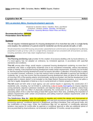 23
Votes (preliminary): AYE: Cervantes, Medina NOES: Seyarto, Waldron
Legislative Item #9 Action
SB 9, as amended, Atkins. Housing development:approvals.
Introduced by Senators Atkins, Caballero, Rubio, and Wiener
(Coauthors: Senators Cortese, Gonzalez, and McGuire)
(Coauthors: Assembly Members Robert Rivas and Wicks)
Recommended action: OPPOSE
Presentation:Gene Wunderlich
Summary:
This bill requires ministerial approval of a housing development of no more than two units in a single-family
zone (duplex), the subdivision of a parcel zoned for residential use into two parcels (lot split), or both.
Would streamline moreinfill housing and provide substantial local control to land use development by allowing
properties to build up to four units on a single family zoned parcel but consistent with all local land use laws,
including aesthetics which help retain neighborhood character.
Description:
The Planning and Zoning Law provides for the creation of accessory dwelling units by local ordinance, or,
if a local agency has not adopted an ordinance, by ministerial approval, in accordance with specified
standards and conditions.
This bill, among other things, would require a proposed housing development containing no more than 2
residential units within a single-family residential zone to be considered ministerially, without discretionary
review or hearing, if the proposed housing development meets certain requirements, including, but not limited
to, that the proposed housing development would not require demolition or alteration of housing that is subject
to a recorded covenant, ordinance, or law that restricts rents to levels affordable to persons and families of
moderate, low, or very low income, that the proposed housing development does not allow for the demolition
of more than 25% of the existing exterior structural walls, except as provided, and that the development is not
located within a historic district, is not included on the State Historic Resources Inventory, or is not within a
site that is legally designated or listed as a city or county landmark or historic property or district.
The bill would set forth what a local agency can and cannot require in approving the construction of 2
residential units, including, but not limited to, authorizing a city or county local agency to impose objective
zoning standards, objective subdivision standards, and objective design standards, as defined, unless those
standards would have the effect of physically precluding the construction of up to 2 units or physically
precluding either of the 2 units from being at least 800 square feet in floor area, prohibiting the imposition of
setback requirements under certain circumstances, and setting maximum setback requirements under all
other circumstances.
The Subdivision Map Act vests the authority to regulate and control the design and improvement of
subdivisions in the legislative body of a local agency and sets forth procedures governing the local agency’s
processing, approval, conditional approval or disapproval, and filing of tentative, final, and parcel maps, and
the modification of those maps. Under the Subdivision Map Act, an approved or conditionally approved
tentative map expires 24 months after its approval or conditional approval or after any additional period of
time as prescribed by local ordinance, not to exceed an additional 12 months, except as provided.
 