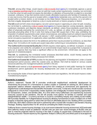 24
This bill, among other things, would require a city or county local agency to ministerially approve a parcel
map or tentative and final map for an urban lot split that meets certain requirements, including, but not limited
to, that the urban lot split would not require the demolition or alteration of housing that is subject to a recorded
covenant, ordinance, or law that restricts rents to levels affordable to persons and families of moderate, low,
or very low income, that the parcel is located within a single-family residential zone, and that the parcel is not
located within a historic district, is not included on the State Historic Resources Inventory, or is not within a
site that is legally designated or listed as a city or county landmark or historic property or district.
The bill would set forth what a local agency can and cannot require in approving an urban lot split, including,
but not limited to, authorizing a city or county local agency to impose objective zoning standards, objective
subdivision standards, and objective design standards, as defined, unless those standards would have the
effect of physically precluding the construction of 2 units, as defined, on either of the resulting parcels or
physically precluding either of the 2 units from being at least 800 square feet in floor area, prohibiting the
imposition of setback requirements under certain circumstances, and setting maximum setback requirements
under all other circumstances. The bill, until January 1, 2027, would prohibit a local agency from imposing an
owner occupancy requirement on applicants unless specified conditions are met.
The bill would also extend the limit on the additional period that may be provided by ordinance, as described
above, from 12 months to 24 months and would make other conforming or nonsubstantive changes.
The California Environmental QualityAct (CEQA) requires a lead agency, as defined, to prepare, or cause
to be prepared, and certify the completion of, an environmental impact report on a project that it proposes to
carry out or approve that may have a significant effect on the environment. CEQA does not apply to the
approval of ministerial projects.
This bill, by establishing the ministerial review processes described above, would thereby exempt the
approval of projects subject to those processes from CEQA.
The California Coastal Act of 1976 provides for the planning and regulation of development, under a coastal
development permit process, within the coastal zone, as defined, that shall be based on various coastal
resources planning and management policies set forth in the act.
This bill would exempt a local government agency from being required to hold public hearings for coastal
development permit applications for housing developments and urban lot splits pursuant to the above
provisions.
By increasing the duties of local agencies with respect to land use regulations, the bill would impose a state-
mandated local program.
Arguments in support”
Author’s statement. “Senate Bill 9 promotes small-scale neighborhood residential development by
streamlining the process for a homeowner to create a duplex or subdivide an existing lot. SB 9 strikes an
appropriate balance between respecting local control and creating an environment and opportunity for
neighborhood scaledevelopment that benefits the broader community.To that end, the bill includes numerous
safeguards to ensure that it responsibly creates duplexes and strategically increases housing opportunities
for homeowners, renters, and families alike. At a time when many Californians are experiencing economic
insecurity caused by the pandemic, this bill will provide more options for families to maintain and build
intergenerational wealth – a currency we know is crucial to combatting inequity and creating social mobility.
SB 9 provides flexibility for multigenerational housing by allowing homeowners to build a modest unit on their
property so that their aging parent or adult child canhave an affordable place to live. Building off the successes
of ADU law, SB 9 offers solutions that work in partnership with a number bills included in the Senate’s Housing
Package, ‘Building Opportunities For All’ aimed at combating the State’s housing crisis.”
California faces a severe housing shortage. In its mostrecent statewide housing assessment,HCDestimated
that California needs to build an additional 100,000 units per year over recent averages of 80,000 units per
year to meet the projected need for housing in the state. A variety of causes have contributed to the lack of
housing production. Recent reports by the Legislative Analyst’s Office(LAO) and others point to local approval
 