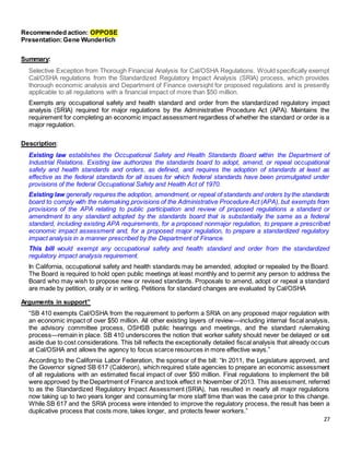 27
Recommended action: OPPOSE
Presentation:Gene Wunderlich
Summary:
Selective Exception from Thorough Financial Analysis for Cal/OSHA Regulations. Would specifically exempt
Cal/OSHA regulations from the Standardized Regulatory Impact Analysis (SRIA) process, which provides
thorough economic analysis and Department of Finance oversight for proposed regulations and is presently
applicable to all regulations with a financial impact of more than $50 million.
Exempts any occupational safety and health standard and order from the standardized regulatory impact
analysis (SRIA) required for major regulations by the Administrative Procedure Act (APA). Maintains the
requirement for completing an economic impact assessment regardless of whether the standard or order is a
major regulation.
Description:
Existing law establishes the Occupational Safety and Health Standards Board within the Department of
Industrial Relations. Existing law authorizes the standards board to adopt, amend, or repeal occupational
safety and health standards and orders, as defined, and requires the adoption of standards at least as
effective as the federal standards for all issues for which federal standards have been promulgated under
provisions of the federal Occupational Safety and Health Act of 1970.
Existing law generally requires the adoption, amendment,or repeal of standards and orders by the standards
board to comply with the rulemaking provisions of the Administrative Procedure Act (APA), but exempts from
provisions of the APA relating to public participation and review of proposed regulations a standard or
amendment to any standard adopted by the standards board that is substantially the same as a federal
standard, including existing APA requirements, for a proposed nonmajor regulation, to prepare a prescribed
economic impact assessment and, for a proposed major regulation, to prepare a standardized regulatory
impact analysis in a manner prescribed by the Department of Finance.
This bill would exempt any occupational safety and health standard and order from the standardized
regulatory impact analysis requirement.
In California, occupational safety and health standards may be amended, adopted or repealed by the Board.
The Board is required to hold open public meetings at least monthly and to permit any person to address the
Board who may wish to propose new or revised standards. Proposals to amend, adopt or repeal a standard
are made by petition, orally or in writing. Petitions for standard changes are evaluated by Cal/OSHA
Arguments in support”
“SB 410 exempts Cal/OSHA from the requirement to perform a SRIA on any proposed major regulation with
an economic impact of over $50 million. All other existing layers of review—including internal fiscal analysis,
the advisory committee process, OSHSB public hearings and meetings, and the standard rulemaking
process—remain in place. SB 410 underscores the notion that worker safety should never be delayed or set
aside due to cost considerations. This bill reflects the exceptionally detailed fiscal analysis that already occurs
at Cal/OSHA and allows the agency to focus scarce resources in more effective ways.”
According to the California Labor Federation, the sponsor of the bill: “In 2011, the Legislature approved, and
the Governor signed SB 617 (Calderon), which required state agencies to prepare an economic assessment
of all regulations with an estimated fiscal impact of over $50 million. Final regulations to implement the bill
were approved by the Department of Finance and took effect in November of 2013. This assessment, referred
to as the Standardized Regulatory Impact Assessment (SRIA), has resulted in nearly all major regulations
now taking up to two years longer and consuming far more staff time than was the case prior to this change.
While SB 617 and the SRIA process were intended to improve the regulatory process, the result has been a
duplicative process that costs more, takes longer, and protects fewer workers.”
 