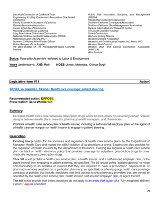 29
Electrical Contractors of California Trust
Engineering & Utility Contractors Association Dba United
Contractors
Family Business Association of California
Flasher Barricade Association
Fresno Chamber ofCommerce
Housing Contractors of California
Long Beach Area Chamber ofCommerce
National Electrical Contractors Association (NECA)
National Elevator Industry,INC.
Northern California Allied Trades Official
Police Garages of Los Angeles
Pci West-chapter of The Precast/prestressed Concrete
Institute
Public Risk Innovation, Solutions, and Management
(PRISM)
Residential Contractors Association
Southern California Contractors Association
Southern California Glass ManagementAssociation
Styrene Information and Research Center
Tri County Chamber Alliance
United Contractors
Wall and Ceiling Alliance
Western Growers Association
Western Line Constructors Chapter, Inc., Neca, INC.
Western Steel Council
Western Wall and Ceiling Contractors Association
(WWCCA)
Wine Institute
Status: Passed to Assembly –referred to Labor & Employment
Votes (preliminary): AYE: Roth NOES: Jones, Melendez, Ochoa-Bogh
Legislative Item #11 Action
SB 524, as amended, Skinner. Health care coverage:patient steering.
Recommended action: OPPOSE
Presentation:Gene Wunderlich
Summary:
Increases health care costs. Increases prescription drugs costs for consumers by preventing certain network
designs between health plans, insurers, pharmacy benefit managers, and pharmacies.
Prohibits a health care service plan or health insurer, including a self-insured employer plan, or the agent of
a health care service plan or health insurer to engage in patient steering.
Description:
Existing law provides for the licensure and regulation of health care service plans by the Department of
Managed Health Care and makes the willful violation of its provisions a crime. Existing law also provides for
the regulation of health insurers by the Department of Insurance. Existing law requires a health care service
plan contract or health insurance policy that provides coverage for outpatient prescription drugs to cover
medically necessary prescription drugs.
This bill would prohibit a health care service plan, a health insurer, and a self-insured employer plan, or the
agent thereof from engaging in patient steering, as specified. The bill would define “patient steering” to mean
communicating to an enrollee or insured that they are required to have a prescription dispensed at, or
pharmacy services provided by, a particular pharmacy, as specified, or offering group health care coverage
contracts or policies that include provisions that limit access to only pharmacy providers that are owned or
operated by the health care service plan, health insurer, self-insured employer plan, or agent thereof.
The bill would provide that these provisions do not apply to an entity that is part of a “fully integrated delivery
system,” and as specified.
 