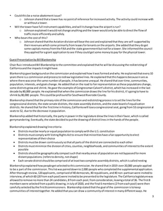 3
• Couldthisbe a noise abatementissue?
o Johnsonsharedthata towerhas no pointof reference forincreasedactivity.The activitycouldincrease with
or withouta tower.
• Will the towerhave full instrumentcapabilities,andwill itchange how the airportisrun?
o Johnsonexplaineditwouldnotchange anythingandthe towerwouldonlybe able todirectthe flowof
trafficmore efficientlyandsafely.
• Who bearsthe cost of this?
o Johnsonsharedthatthe Aviationdivisionwill bearthe costandexplainedthatthey are self-supportedby
theirrevenueswhichcome primarilyfromleasesfortenantsonthe airports.She addedthattheydoget
some capitalsmoneyfromthe FAA andthe state governmentbutnotfora tower.She informedthe council
theyappliedforagrant applicationtosee if theycouldgetsome moneytopay for the physical tower.
GuestPresentationbyBill Blankenship
ChairRuiz introducedBill Blankenshiptothe committee andexplainedthathe will be discussingthe redistrictingof
Californiaandthe impactsitmighthave.
Blankenshipgave backgroundonthe commissionandexplainedhow itwasformedandwhy.He explainedthatevery10
yearsthere isa commissionandprocesstoredraw legislativelines.He explainedthatthishappensbecauseinare as
where there wasonce the same numberof people,ithasbecome unequal.He sharedthatovertime,communities,
population,interests,andgoalschange.He addedthaton the road to fairrepresentationasthese populationschange,
some districtsgrowand shrink.He gave the example of CongressmanCalvert’sdistrict,whichhasincreasedinthe last
decade by80,000 people.He explainedthatwhenthe commissiondrawsthe line forhisdistrict,it’sgoingtohave to
shrinkby80,000 people.Thiscouldbe profoundforSouthwestRiverside County.
Blankenshipsharedthatthe primaryrole of the commissionandredistrictingprocessistosetthe linesforthe
congressional districts,the state senate districts,the state assemblydistricts,andthe state boardof equalization
districts.He sharedthat forthe firsttime inhistory,Californiawill loseacongressional seat,goingfrom53 congressional
seatsto 52, due to the decrease inpopulation.
Blankenshipaddedthathistorically,the partyinpowerinthe legislature drew the linesintheirfavor,whichiscalled
gerrymandering.Eventually,the state decidedtoputthe drawingof districtlinesinthe handsof the people.
Blankenshipexplaineddrawinglinecriteria:
 Districtsmustbe nearlyor equal populationtocomplywiththe U.S.constitution
 DistrictsmustcomplywithVotingRightsActto ensure thatminoritieshave afairopportunitytoelect
representativesof theirchoice
 Districtsmustbe drawn continuouslysothatall partsof the districtare connectedto eachother
 Districtsmustminimize the divisionof cities,counties,neighborhoods,andcommunitiesof interesttothe extent
possible
 Districtsshouldbe geographicallycompactsuchthatnearbyareas of populationare notbypassedformore
distantpopulations.(referstodensity,notshape)
 Each senate districtshouldbe comprisedof atleasttwocomplete assemblydistricts,whichiscallednesting
Blankenshipexplainedhowpeoplegetselectedtothiscommission.He sharedthatin2019 over20,000 people applied
to be a part of the commission.Thislistwaspaireddownto2,000 people whocompletedthe supplementalapplication.
Afterthoroughreview,120applicants, comprisedof 40 democrats,40 republicans,and40 non-partisanwere invitedto
interview,of which60 (20 from eachpool) were invitedtobe presentedtothe legislature.The Californialegislaturewas
allowedtoremove nomore than24 candidates,8 from each pool,fromconsideration,leavingatotal of 36. The first8
memberswere selectedfromapublicdrawing,inJulyof 2020, and the final 6 members(2 fromeachpool) were then
carefullyselectedbythe first8commissioners. Blankenshipstatedthatthe goal of the commissionistokeep
communitiesof interesttogether.He addedthatyoucan draw a communityof interestinmanydifferentways.He
 