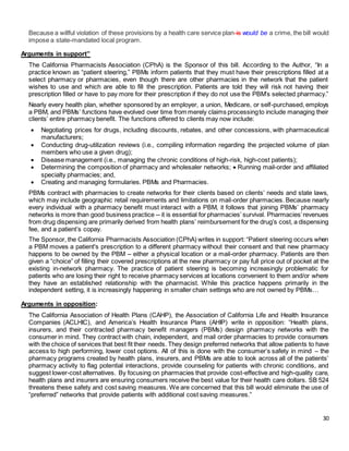 30
Because a willful violation of these provisions by a health care service plan is would be a crime, the bill would
impose a state-mandated local program.
Arguments in support”
The California Pharmacists Association (CPhA) is the Sponsor of this bill. According to the Author, “In a
practice known as “patient steering,” PBMs inform patients that they must have their prescriptions filled at a
select pharmacy or pharmacies, even though there are other pharmacies in the network that the patient
wishes to use and which are able to fill the prescription. Patients are told they will risk not having their
prescription filled or have to pay more for their prescription if they do not use the PBM’s selected pharmacy.”
Nearly every health plan, whether sponsored by an employer, a union, Medicare, or self-purchased, employs
a PBM, and PBMs’ functions have evolved over time from merely claims processingto include managing their
clients’ entire pharmacy benefit. The functions offered to clients may now include:
 Negotiating prices for drugs, including discounts, rebates, and other concessions, with pharmaceutical
manufacturers;
 Conducting drug-utilization reviews (i.e., compiling information regarding the projected volume of plan
members who use a given drug);
 Disease management (i.e., managing the chronic conditions of high-risk, high-cost patients);
 Determining the composition of pharmacy and wholesaler networks;  Running mail-order and affiliated
specialty pharmacies; and,
 Creating and managing formularies. PBMs and Pharmacies.
PBMs contract with pharmacies to create networks for their clients based on clients’ needs and state laws,
which may include geographic retail requirements and limitations on mail-order pharmacies. Because nearly
every individual with a pharmacy benefit must interact with a PBM, it follows that joining PBMs’ pharmacy
networks is more than good business practice -- it is essential for pharmacies’ survival. Pharmacies’revenues
from drug dispensing are primarily derived from health plans’ reimbursement for the drug’s cost, a dispensing
fee, and a patient’s copay.
The Sponsor, the California Pharmacists Association (CPhA) writes in support: “Patient steering occurs when
a PBM moves a patient's prescription to a different pharmacy without their consent and that new pharmacy
happens to be owned by the PBM – either a physical location or a mail-order pharmacy. Patients are then
given a “choice” of filling their covered prescriptions at the new pharmacy or pay full price out of pocket at the
existing in-network pharmacy. The practice of patient steering is becoming increasingly problematic for
patients who are losing their right to receive pharmacy services at locations convenient to them and/or where
they have an established relationship with the pharmacist. While this practice happens primarily in the
independent setting, it is increasingly happening in smaller chain settings who are not owned by PBMs…
Arguments in opposition:
The California Association of Health Plans (CAHP), the Association of California Life and Health Insurance
Companies (ACLHIC), and America’s Health Insurance Plans (AHIP) write in opposition: “Health plans,
insurers, and their contracted pharmacy benefit managers (PBMs) design pharmacy networks with the
consumer in mind. They contract with chain, independent, and mail order pharmacies to provide consumers
with the choice of services that best fit their needs. They design preferred networks that allow patients to have
access to high performing, lower cost options. All of this is done with the consumer’s safety in mind – the
pharmacy programs created by health plans, insurers, and PBMs are able to look across all of the patients’
pharmacy activity to flag potential interactions, provide counseling for patients with chronic conditions, and
suggest lower-cost alternatives. By focusing on pharmacies that provide cost-effective and high-quality care,
health plans and insurers are ensuring consumers receive the best value for their health care dollars. SB 524
threatens these safety and cost saving measures. We are concerned that this bill would eliminate the use of
“preferred” networks that provide patients with additional cost saving measures.”
 