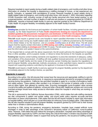 32
Requires hospitals to report weekly during a health-related state of emergency, and monthly at all other times,
information on whether the hospital is experiencing a staffing shortage of nurses, or has experienced any
layoffs, furloughs, or repeated shift cancellations of nurses. Requires hospitals to report weekly during a
health-related state of emergency, and monthly at all other times, until January 1, 2025, information regarding
COVID-19-positive staff, including number of staff and facility personnel who have tested positive, or are
suspected positive, and total number of deaths of staff who are positive or suspected positive for COVID19.
Additionally, requires a licensed health facility to post any approval granted by the California Department of
Public Health for program flexibility immediately adjacent to the health facility’s license.
Description:
Existing law provides for the licensure and regulation of certain health facilities, including general acute care
hospitals, by the State Department of Public Health (department). Existing law requires the department to
establish guidelines for procurement, management, and distribution of PPE from the department, including
the various types of PPE that may be required during a pandemic or other health emergency. Health.
This bill would require a general acute care hospital to report specified information to the department on
a daily weekly basis during any health-related state of emergency in California proclaimed by the President
of the United States or by the Governor, and on a weekly monthly basis at all other times. The bill would
require that the reports contain information on PPE, testing, and staffing, including including, until January 1,
2025, on matters relating to shortages and COVID-19 cases.The bill would require the department to publicly
post the information and update it based on the same timeframes.
If the hospital fails to comply with the above requirement, the bill would authorize the department to impose
fines or other penalties, and to suspend, revoke, or refuse to renew the license of, the hospital, as specified.
Existing law requires certain building standards and regulations to prescribe standards of adequacy, safety,
and sanitation of the physical plant, of staffing with duly qualified licensed personnel, and of services, based
on the type of health facility and the needs of the persons served. Existing law requires the regulations to
permit program flexibility using alternate methods, procedures, or other specified means, based on a written
request and supporting evidence submitted by the applicant or licensee to the department.
This bill would require a health facility to post any approval for program flexibility granted by the department
immediately adjacent to the facility’s license, as specified.
Arguments in support”
According to the author, this bill ensures that nurses have the resources and appropriate staffing to care for
their patients in safe hospital environments. In response to unprecedented demand for emergency healthcare
services during the pandemic, California has permitted hospitals to apply for a number of emergency health
and safety waivers. These waivers often resulted in an increase in the number of patients under a nurse’s
care at ratios higher than allowed by existing rules. Ensuring manageable nurse-to-patient ratios remains
crucial to the safety and welfare of patients, nurses and other critical staff. Healthcare workers and community
members at-large should have ready access to information about the hospital in which they are working or
seeking care.
This bill is sponsored by the California Nurses Association (CNA), which states that safe staffing standards
are vital components in patient and worker safety, and sound public policy requires accurate real-time
information on these critical elements. CNA states that this bill will require hospital to report vital information
on hospital staffing, which will give us crucial information for enforcing nurse-to-patient ratios. CNA states that
this bill also requires hospital to post all program flexibility exceptions granted by CDPH next to their license
rather than in binders in administrative offices.
According to CNA, during the pandemic emergency declaration, hospitals have created artificial nurse
shortages in order to take advantage of the Governor’s temporary waiver of California’s nurse-to-patient
ratios. However, CNA states that even before the emergency declaration, hospitals were taking advantage of
program flexibility approvals by CDPH, and then hiding this critical information in binders inaccessible to staff.
The California Labor Federation states in support that during the pandemic, the issuance of staffing waivers
 