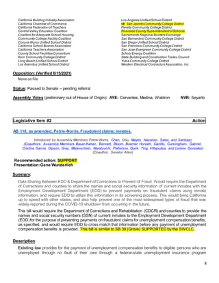 8
California Building Industry Association
California Chamber ofCommerce
California Federation ofTeachers
Central Valley Education Coalition
Coalition for Adequate School Housing
Community College Facility Coalition
Corona-Norco Unified School District
California School Boards Association
California Teachers Association
County School Facilities Consortium
Kern Community College District
Long Beach Unified School District
Los Alamitos Unified School District
Los Angeles Unified School District
Mt. San Jacinto Community College District
Peralta Community College District
Riverside County SuperintendentofSchools
Sacramento Regional Builders Exchange
San Bernardino Community College District
San Diego Unified School District
San Francisco Community College District
San Jose-Evergreen Community College District
School Energy Coalition
State Building and Construction Trades Council
Yuba Community College District
Western Electrical Contractors Association, Inc.
Opposition: (Verified 6/15/2021)
None onfile
Status: Passed to Senate – pending referral
Assembly Votes (preliminary out of House of Origin): AYE: Cervantes, Medina, Waldron NVR: Seyarto
Legislative Item #2 Action
AB 110, as amended, Petrie-Norris. Fraudulent claims: inmates.
Introduced by Assembly Members Petrie-Norris, Chen, Chiu, Mayes, Nazarian, Salas, and Santiago
(Coauthors: Assembly Members Bauer-Kahan, Bennett, Bloom, Boerner Horvath, Carrillo, Cunningham, Gabriel,
Cristina Garcia, Gipson, Gray, Maienschein, Muratsuchi, Patterson, Quirk, Ting, Villapudua, and Lorena Gonzalez)
(Coauthor: Senator Allen)
Recommended action: SUPPORT
Presentation:Gene Wunderlich
Summary:
Data Sharing Between EDD & Department of Corrections to Prevent UI Fraud. Would require the Department
of Corrections and counties to share the names and social security information of current inmates with the
Employment Development Department (EDD) to prevent payments on fraudulent claims using inmate
information, and require EDD to utilize this information in its screening process. This would bring California
up to speed with other states, and also help prevent one of the most widespread types of fraud that was
widely-reported during the COVID-19 shutdown from occurring in the future.
This bill would require the Department of Corrections and Rehabilitation (CDCR) and counties to provide the
names and social security numbers (SSN) of current inmates to the Employment Development Department
(EDD)for the purpose of preventing payments on fraudulent claims for unemployment compensationbenefits,
as specified, and would require EDD to cross match that information before any payment of unemployment
compensation benefits is provided. This bill is similar to SB 39 (Grove) SUPPORTED by the SWCLC.
Description:
Existing law provides for the payment of unemployment compensation benefits to eligible persons who are
unemployed through no fault of their own through a federal-state unemployment insurance program
 