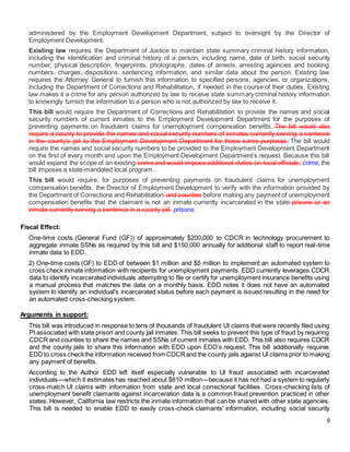 9
administered by the Employment Development Department, subject to oversight by the Director of
Employment Development.
Existing law requires the Department of Justice to maintain state summary criminal history information,
including the identification and criminal history of a person, including name, date of birth, social security
number, physical description, fingerprints, photographs, dates of arrests, arresting agencies and booking
numbers, charges, dispositions, sentencing information, and similar data about the person. Existing law
requires the Attorney General to furnish this information to specified persons, agencies, or organizations,
including the Department of Corrections and Rehabilitation, if needed in the course of their duties. Existing
law makes it a crime for any person authorized by law to receive state summary criminal history information
to knowingly furnish the information to a person who is not authorized by law to receive it.
This bill would require the Department of Corrections and Rehabilitation to provide the names and social
security numbers of current inmates to the Employment Development Department for the purposes of
preventing payments on fraudulent claims for unemployment compensation benefits. The bill would also
require a county to provide the names and social security numbers of inmates currently serving a sentence
in the county’s jail to the Employment Development Department for those same purposes. The bill would
require the names and social security numbers to be provided to the Employment Development Department
on the first of every month and upon the Employment Development Department’s request. Because this bill
would expand the scope of an existing crime and would impose additional duties on local officials, crime, the
bill imposes a state-mandated local program.
This bill would require, for purposes of preventing payments on fraudulent claims for unemployment
compensation benefits, the Director of Employment Development to verify with the information provided by
the Department of Corrections and Rehabilitation and counties before making any payment of unemployment
compensation benefits that the claimant is not an inmate currently incarcerated in the state prisons or an
inmate currently serving a sentence in a county jail. prisons.
Fiscal Effect:
One-time costs (General Fund (GF)) of approximately $200,000 to CDCR in technology procurement to
aggregate inmate SSNs as required by this bill and $150,000 annually for additional staff to report real-time
inmate data to EDD.
2) One-time costs (GF) to EDD of between $1 million and $5 million to implement an automated system to
cross check inmate information with recipients for unemployment payments. EDD currently leverages CDCR
data to identify incarcerated individuals attempting to file or certify for unemployment insurance benefits using
a manual process that matches the data on a monthly basis. EDD notes it does not have an automated
system to identify an individual's incarcerated status before each payment is issued resulting in the need for
an automated cross-checking system.
Arguments in support:
This bill was introduced in response to tens of thousands of fraudulent UI claims that were recently filed using
PI associated with state prison and county jail inmates. This bill seeks to prevent this type of fraud by requiring
CDCR and counties to share the names and SSNs of current inmates with EDD. This bill also requires CDCR
and the county jails to share this information with EDD upon EDD’s request. This bill additionally requires
EDDto cross checkthe information received from CDCRand the county jails against UI claims prior to making
any payment of benefits.
According to the Author EDD left itself especially vulnerable to UI fraud associated with incarcerated
individuals—which it estimates has reached about $810 million—because it has not had a system to regularly
cross-match UI claims with information from state and local correctional facilities. Cross-checking lists of
unemployment benefit claimants against incarceration data is a common fraud prevention practiced in other
states. However, California law restricts the inmate information that can be shared with other state agencies.
This bill is needed to enable EDD to easily cross-check claimants' information, including social security
 