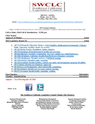 MEETING AGENDA
Monday June 21, 2021
Presiding: Adam Ruiz, Chair
June: https://us02web.zoom.us/meeting/register/tZcqd-qgpzwoGtdKeYGkSO2ClwY_HwRLEpKF
2021 Strategic Initiatives
Budget, Tax Reform & Economic Recovery / Job Creation and Retention / Healthcare / Infrastructure & the Environment/ Public Safety
Call to Order, Roll Call & Introductions: 12:00 p.m.
Chair Report
Approval of Minutes Action
2021 Legislative Report #6 Action
1. AB 75 (O’Donnell) Education finance: school facilities: Kindergarten-Community Colleges
Public Education Facilities Bond Act of 2022.
2. AB 110 (Petrie-Norris) Fraudulent claims: inmates.
3. AB 570 (Santiago) Dependent parent health care coverage
4. AB 664 (Bigelow) Taxation: Corporation Tax Law: annual tax: small businesses.
5. AB 1082 (Waldron) California Health Benefits Review Program: extension.
6. AB 1105 (Rodriguez) Hospital workers: COVID-19 testing.
7. AB 1204 (Wicks) Hospital equity reporting
8. AB 1422 (Gabriel) Health facilities: critical care units: bed designation program flexibility.
9. SB 9 (Atkins) Housing development: approvals.
10. SB 410 (Leyva) Occupational safety and health: regulations.
11. SB 524 (Skinner) Health care coverage: patient steering.
12. SB 637 (Newman) Health facility reporting: staffing.
Guest Speaker Information
Chamber Announcements Information
Adjourn – Next Meeting July 19, 2021
Follow us on:
The Southwest California Legislative Council Thanks Our Partners:
Southwest Riverside Country
Association of Realtors
Metropolitan Water District of Southern
California
Elsinore Valley MWD
CR&R Waste Services
Abbott Vascular
4M Engineering & Development
Temecula Valley Chamber of Commerce
Murrieta/Wildomar Chamber of Commerce
Lake Elsinore Valley Chamber of Commerce
Menifee Valley Chamber of Commerce
Southwest Healthcare Systems
Temecula Valley Hospital
Economic Development Coalition
The Murrieta Temecula Group
Southern California Edison
The Gas Company
California Apartment Association
Mt. San Jacinto College
Murrieta Spectrum
 