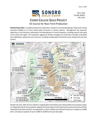 June 1, 2021
CERRO CALICHE GOLD PROJECT
On Course for Near-Term Production
SONORO GOLD CORP is a publicly listed junior exploration company currently developing a heap leach mining
operation (HLMO) at its Cerro Caliche gold concession in Sonora, Mexico. Management has extensive
experience in the discovery, delineation and development of mineral deposits, including several silver-gold
mines within the region. The Company’s aggressive drilling campaign has confirmed a broadly mineralized
low-sulphidation epithermal vein structure, including multiple gold mineralized zones along trend and near
surface.
Despite less than 20% of Cerro Caliche’s mapped gold mineralized zones being drilled and assayed to date,
an independent NI 43-101 compliant updated Technical Report and Preliminary Economic Assessment (PEA),
scheduled to be filed July 2021, are expected to confirm viability and sufficient resource to support an HLMO
with a conceptual capacity of up to 15,000 to 20,000 tonnes per day (tpd).
TSX.V: SGO
OTCQB: SMOFF
FRA: 23SP
 