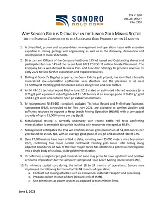WHY SONORO GOLD IS DISTINCTIVE IN THE JUNIOR GOLD MINING SECTOR
ALL THE ESSENTIAL COMPONENTS TO BE A SUCCESSFUL GOLD PRODUCER WITHIN 12 MONTHS
1. A diversified, proven and success-driven management and operations team with extensive
expertise in mining geology and engineering as well as in the discovery, delineation and
development of mineral deposits.
2. Directors and Officers of the Company hold over 18% of Issued and Outstanding shares and
participated for over 14% of the recent April 2021 CDN $3.11 million Private Placement. The
Company has a well-defined Business Plan and Execution Strategy to generate revenue by
early 2022 to fund further exploration and expand resources.
3. Drilling at Sonoro’s flagship property, the Cerro Caliche gold project, has identified a broadly
mineralized low-sulphidation epithermal vein structure and the presence of at least
18 northwest trending gold mineralized zones along trend and near surface.
4. An NI 43-101 technical report filed in June 2019 stated an estimated inferred resource (at a
0.25 g/t gold equivalent cut-off grade) of 11.5M tonnes at an average grade of 0.495 g/t gold
and 4.3 g/t silver amenable to open pit extraction methods.
5. An independent NI 43-101 compliant, updated Technical Report and Preliminary Economic
Assessment (PEA), scheduled to be filed July 2021, are expected to confirm viability and
sufficient resource to support a Heap Leach Mining Operation (HLMO) with a conceptual
capacity of up to 15,000 tonnes per day (tpd).
6. Metallurgical testing is currently underway with recent bottle roll tests confirming
mineralization is amenable to cyanide leaching with recoveries averaged at 80.3%.
7. Management anticipates the PEA will confirm annual gold production at 54,000 ounces per
year based on 15,000 tpd, with an average gold grade of 0.5 g/t and assumed rate of 72%.
8. Over 47,500 meters have been drilled to date, including over 25,000 meters since September
2020, confirming four major parallel northwest trending gold zones. Infill drilling along
adjacent boundaries of two of the four major zones has identified a potential convergence
into a single body of shallow, oxide gold mineralization.
9. If confirmed, a single larger gold mineralized zone may prove to have significant and positive
economic implications for the Company’s proposed Heap Leach Mining Operation (HLMO).
10. To minimize capital cost during the initial 18 to 24 months of operations, Sonoro may
implement the following for the initial 18-24 months of operation:
a. Contract out mining activities such as excavation, material transport and processing.
b. Produce carbon instead of dore (reduces risk of theft).
c. Use generators as power sources as opposed to transmission lines.
June 1, 2021
TSX.V: SGO
OTCQB: SMOFF
FRA: 23SP
 