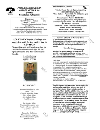 FAMILIES & FRIENDS OF
MURDER VICTIMS, Inc.
(FFMV)
Newsletter JUNE 2021
Thank-you:
*Carol Anderson – Website
*Kaiser – Oakland
*Christ The Redeemer Catholic Church
Grand Terrace
*First United Methodist Church of La Puente
* Linda Rodriguez – Mother of Angel - Memory Cards
*Janet Garcia Facebook administrators
* Ellie Rossi – Mother of David and Lisa
ALL FFMV Chapter Meetings are
cancelled until further notice, due to
COVID-19
Please stay safe and healthy so that we
can continue on with our fight for the
rights of victims and their families and
friends.
In Loving Memory
Jesus D. Calderon
12/8/60 – 1-11-11
FATHER’S DAY
Warm and sunny day in June,
Father’s Day,
Children, small and grown,
Give gifts to father
Say thanks to father,
Say I love you.
But there are fathers
Whose children are not here
To give gifts and say thanks
And I love you.
Remember the fathers
Whose children are gone,
Because they will always be
Fathers at heart.
Need Someone to Talk To?
* Bertha Flores - Parent - Spanish speaking
(909) 200-5499 (after 3pm)
*Rose Madsen – Parent (909) 798-4803 (after 4pm)
Redlands CA
*Donna Lozano - Parent – 760-660-9054
* Palm Springs/Coachella Valley 10am-9pm
*Linda Rodriguez -Parent – 951-369-0010-Home –
951-732-3255 - Riverside
* Ellie Rossi - Parent - 909-810-8133 Yucaipa CA
* Richard McVoy – Adult Sibling –
909-503-5456 – Grand Terrace CA
* Tanya Powell - Parent – 760-596-2292-
Families & Friends of Murder Victims:
A non-profit organization
Dedicated to providing information, support, and
friendship to persons who have experienced the
death of a loved one through the violent act of
murder
Share Sorrow…..
Share Strength
Mission: To restore a sense of hope and to
provide a pathway to well-being to those who
have lost a loved one to murder and to those who
are victims of attempted murder.
Love Gifts
Love gifts are a specific tax deductible donation made
to the memory of a loved one’s birthday, anniversary
of a death, holiday, or just because which are posted
in newsletter. They are also made by caring
professionals, organizations to help in the work that
FFMV does with victims/survivors. These gifts help
with the expenses incurred in reaching out to others
and operating expenses. When making out a check,
please make payable to FFMV and note Love Gift on
check or envelope.
Love Gifts can be mailed to FFMV-
P.O. Box 11222 San Bernardino, Ca. - 92423-1222
Grief is like an old fashioned set of scales. In
early grief a great load sits on one end. It
stays there laden down with the weight of
our pain. Then it shifts a little, it moves and a
piece gets knocked off. It becomes lighter as
we take the time to work through the pain of
our grief. As we find new and different ways
to keep our loved one a part of our life it gets
lighter again. The scales tip more. We begin
to balance our pain with ease, with small
moments in our everyday life that will
balance us a little bit more, even if it takes
much for us to find them. The scales tip this
way and that, as our grief tips this way and
that........ (Stepping through Grief)
 