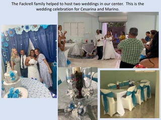 The Fackrell family helped to host two weddings in our center. This is the
wedding celebration for Cesarina and Marino.
 