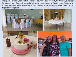 Along with Fernando, Tamara helped to plan a surprise birthday party for Amarilis, our director.
Tamara was one of the only ones who knew that Louise would be flying in from Canada as a
surprise for the birthday. Her family picked Louise up at the airport and helped organize the
big birthday surprise!!
 