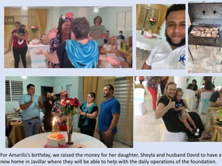 For Amarilis’s birthday, we raised the money for her daughter, Sheyla and husband David to have a
new home in Javillar where they will be able to help with the daily operations of the foundation.
 