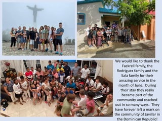 We would like to thank the
Fackrell family, the
Rodriguez family and the
Sala family for their
amazing service in the
month of June. During
their stay they really
became part of the
community and reached
out in so many ways. They
have forever left a mark on
the community of Javillar in
the Dominican Republic!
 