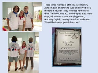 These three members of the Fackrell family,
Ashdon, Sam and Stirling lived and served for 6
months in Javillar. They returned home with
their family on June 30. They helped in so many
ways, with construction, the playground,
teaching English, sharing life values and more.
We will be forever grateful to them!
 