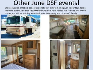 Other June DSF events!
We received an amazing, generous donation of a motorhome given to our foundation.
We were able to sell it for $29000 from which we have helped five families finish their
homes and will be building a duplex for Benito’s family and his sister’s family.
 
