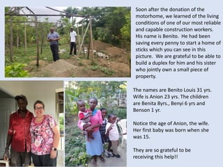 The names are Benito Louis 31 yrs.
Wife is Anion 23 yrs. The children
are Benita 8yrs., Benyi 6 yrs and
Benson 1 yr.
Notice the age of Anion, the wife.
Her first baby was born when she
was 15.
They are so grateful to be
receiving this help!!
Soon after the donation of the
motorhome, we learned of the living
conditions of one of our most reliable
and capable construction workers.
His name is Benito. He had been
saving every penny to start a home of
sticks which you can see in this
picture. We are grateful to be able to
build a duplex for him and his sister
who jointly own a small piece of
property.
 
