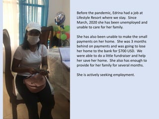 Before the pandemic, Edrina had a job at
Lifestyle Resort where we stay. Since
March, 2020 she has been unemployed and
unable to care for her family.
She has also been unable to make the small
payments on her home. She was 3 months
behind on payments and was going to lose
her home to the bank for $700 USD. We
were able to do a little fundraiser and help
her save her home. She also has enough to
provide for her family for several months.
She is actively seeking employment.
 