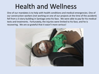 Health and Wellness
One of our mandates is to help with health conditions and medical emergencies. One of
our construction workers (not working on one of our projects at the time of the accident)
fell from a 3-story building in Santiago onto his face. We were able to pay for his medical
tests and treatments. Fortunately, the injuries were limited to his face, and he is
recovering. We are so grateful that it wasn’t more serious!
 