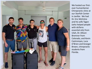We hosted our first-
ever humanitarian
Chiropractic clinic at
our Starfish Center
in Javillar. We had
Dr. Eric McEntire
and his wife Tagen
(who helped people
with doTerra
essential oils) from
Utah, Dr. Allison
Bremner from
Colorado, and Kevin
Castroreyes, Luca
O’Brien and Granger
Brown, chiropractic
students from
Florida.
 