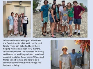 Tiffany and Nando Rodriguez also visited
the Dominican Republic with the Fackrell
family. Their son Gabe had been there
helping with construction for 3 months.
Tiffany helped with the expenses for Nancy
and Roberto’s wedding and also raised and
donated funds for Rigo’s home. Tiffany and
Nando joined Tamara and Jake to do a
community conference on marriage and
business building.
 