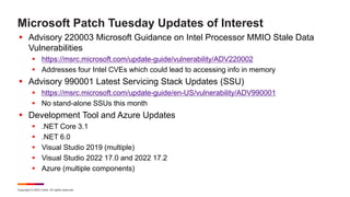 Copyright © 2022 Ivanti. All rights reserved.
Microsoft Patch Tuesday Updates of Interest
 Advisory 220003 Microsoft Guidance on Intel Processor MMIO Stale Data
Vulnerabilities
 https://msrc.microsoft.com/update-guide/vulnerability/ADV220002
 Addresses four Intel CVEs which could lead to accessing info in memory
 Advisory 990001 Latest Servicing Stack Updates (SSU)
 https://msrc.microsoft.com/update-guide/en-US/vulnerability/ADV990001
 No stand-alone SSUs this month
 Development Tool and Azure Updates
 .NET Core 3.1
 .NET 6.0
 Visual Studio 2019 (multiple)
 Visual Studio 2022 17.0 and 2022 17.2
 Azure (multiple components)
 