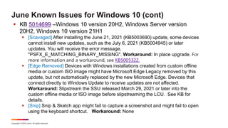 Copyright © 2022 Ivanti. All rights reserved.
June Known Issues for Windows 10 (cont)
 KB 5014699 –Windows 10 version 20H2, Windows Server version
20H2, Windows 10 version 21H1
 [Scavaged] After installing the June 21, 2021 (KB5003690) update, some devices
cannot install new updates, such as the July 6, 2021 (KB5004945) or later
updates. You will receive the error message,
"PSFX_E_MATCHING_BINARY_MISSING". Workaround: In place upgrade. For
more information and a workaround, see KB5005322.
 [Edge Removed] Devices with Windows installations created from custom offline
media or custom ISO image might have Microsoft Edge Legacy removed by this
update, but not automatically replaced by the new Microsoft Edge. Devices that
connect directly to Windows Update to receive updates are not affected.
Workaround: Slipstream the SSU released March 29, 2021 or later into the
custom offline media or ISO image before slipstreaming the LCU. See KB for
details.
 [Snip] Snip & Sketch app might fail to capture a screenshot and might fail to open
using the keyboard shortcut. Workaround: None
 