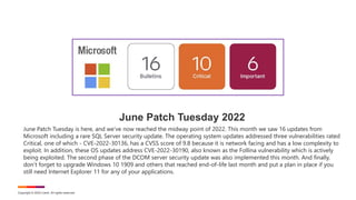 Copyright © 2022 Ivanti. All rights reserved.
June Patch Tuesday 2022
June Patch Tuesday is here, and we’ve now reached the midway point of 2022. This month we saw 16 updates from
Microsoft including a rare SQL Server security update. The operating system updates addressed three vulnerabilities rated
Critical, one of which - CVE-2022-30136, has a CVSS score of 9.8 because it is network facing and has a low complexity to
exploit. In addition, these OS updates address CVE-2022-30190, also known as the Follina vulnerability which is actively
being exploited. The second phase of the DCOM server security update was also implemented this month. And finally,
don’t forget to upgrade Windows 10 1909 and others that reached end-of-life last month and put a plan in place if you
still need Internet Explorer 11 for any of your applications.
 