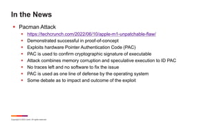 Copyright © 2022 Ivanti. All rights reserved.
In the News
 Pacman Attack
 https://techcrunch.com/2022/06/10/apple-m1-unpatchable-flaw/
 Demonstrated successful in proof-of-concept
 Exploits hardware Pointer Authentication Code (PAC)
 PAC is used to confirm cryptographic signature of executable
 Attack combines memory corruption and speculative execution to ID PAC
 No traces left and no software to fix the issue
 PAC is used as one line of defense by the operating system
 Some debate as to impact and outcome of the exploit
 